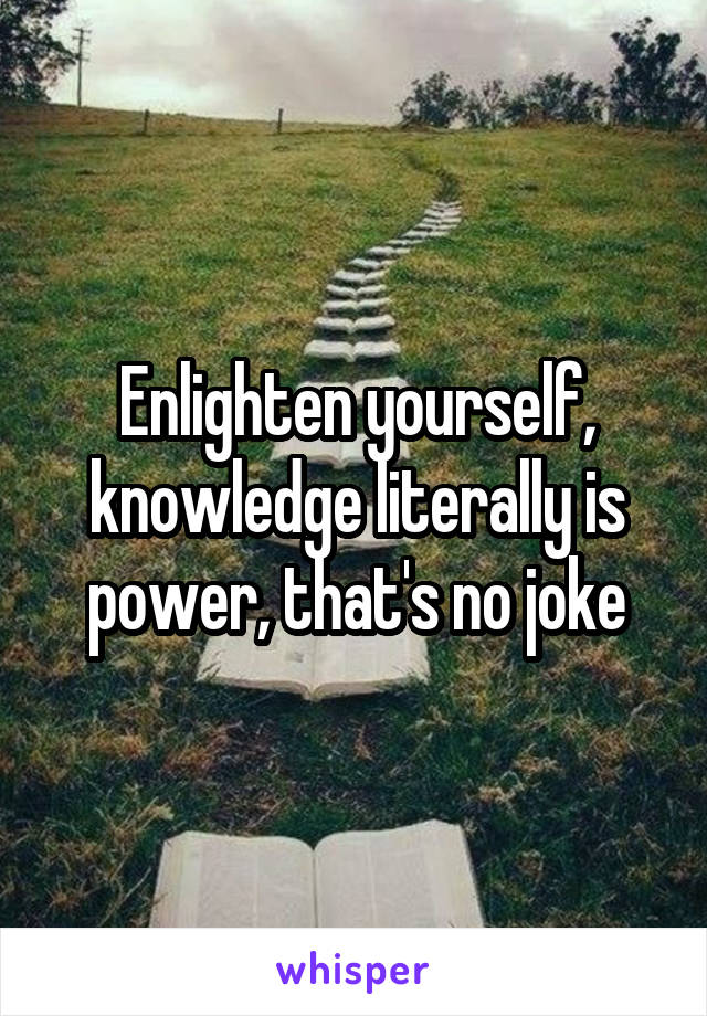 Enlighten yourself, knowledge literally is power, that's no joke
