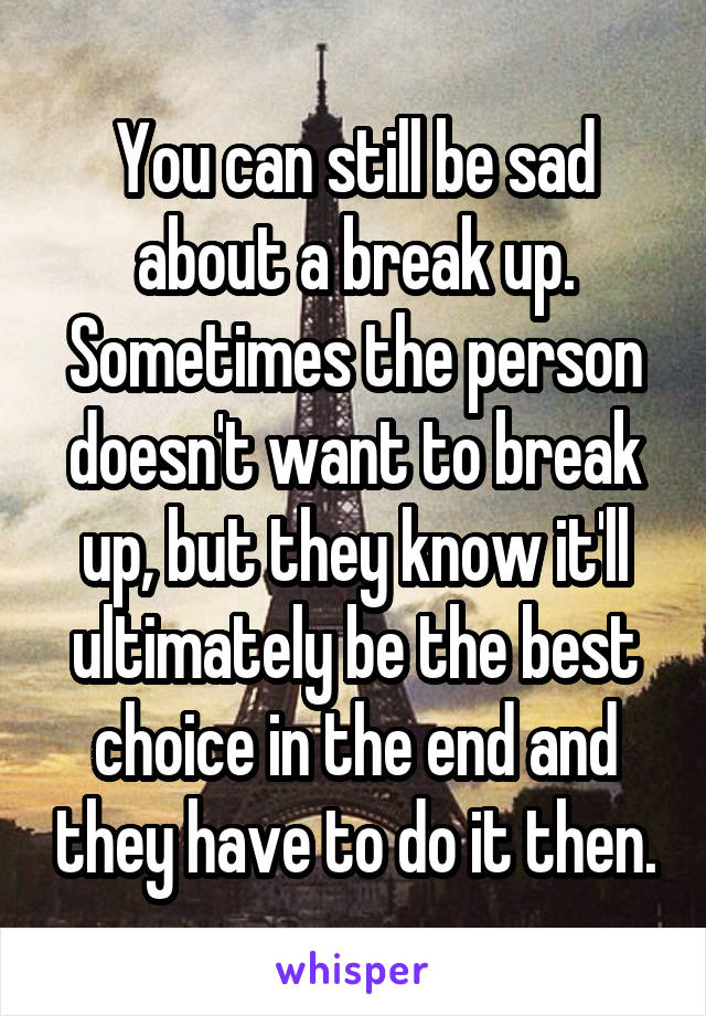 You can still be sad about a break up. Sometimes the person doesn't want to break up, but they know it'll ultimately be the best choice in the end and they have to do it then.