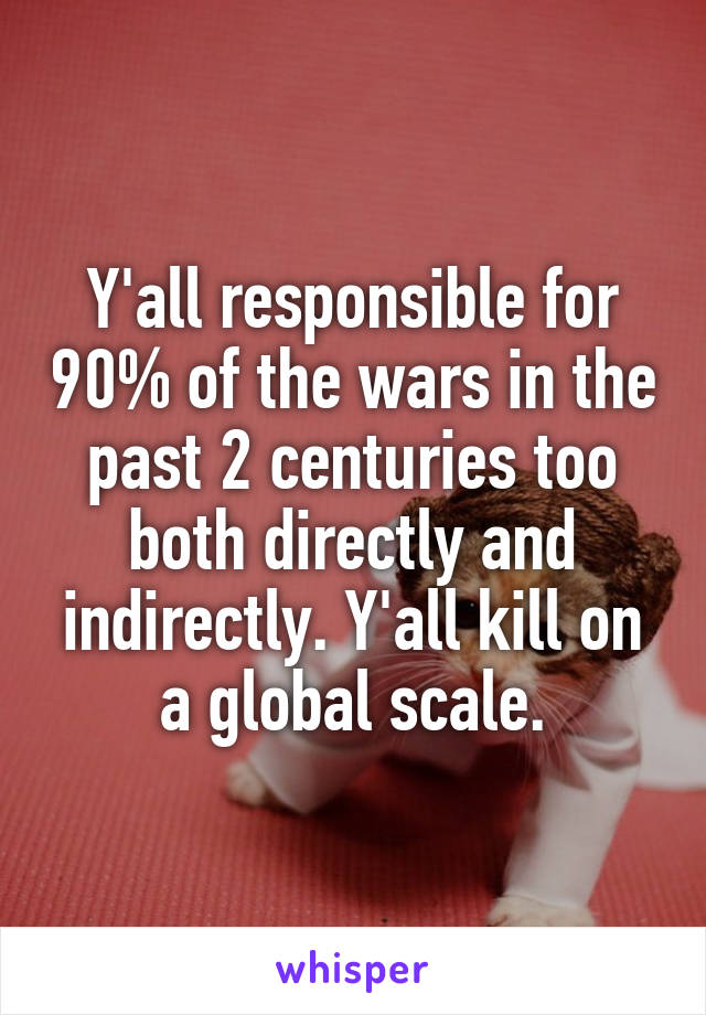 Y'all responsible for 90% of the wars in the past 2 centuries too both directly and indirectly. Y'all kill on a global scale.