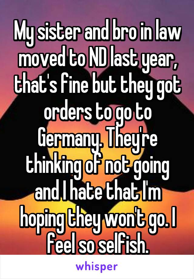My sister and bro in law moved to ND last year, that's fine but they got orders to go to Germany. They're thinking of not going and I hate that I'm hoping they won't go. I feel so selfish.