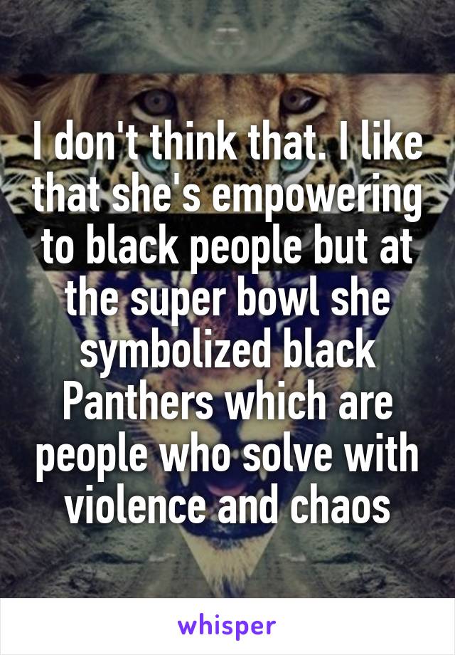 I don't think that. I like that she's empowering to black people but at the super bowl she symbolized black Panthers which are people who solve with violence and chaos