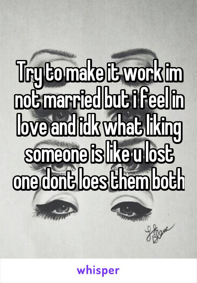 Try to make it work im not married but i feel in love and idk what liking someone is like u lost one dont loes them both 
