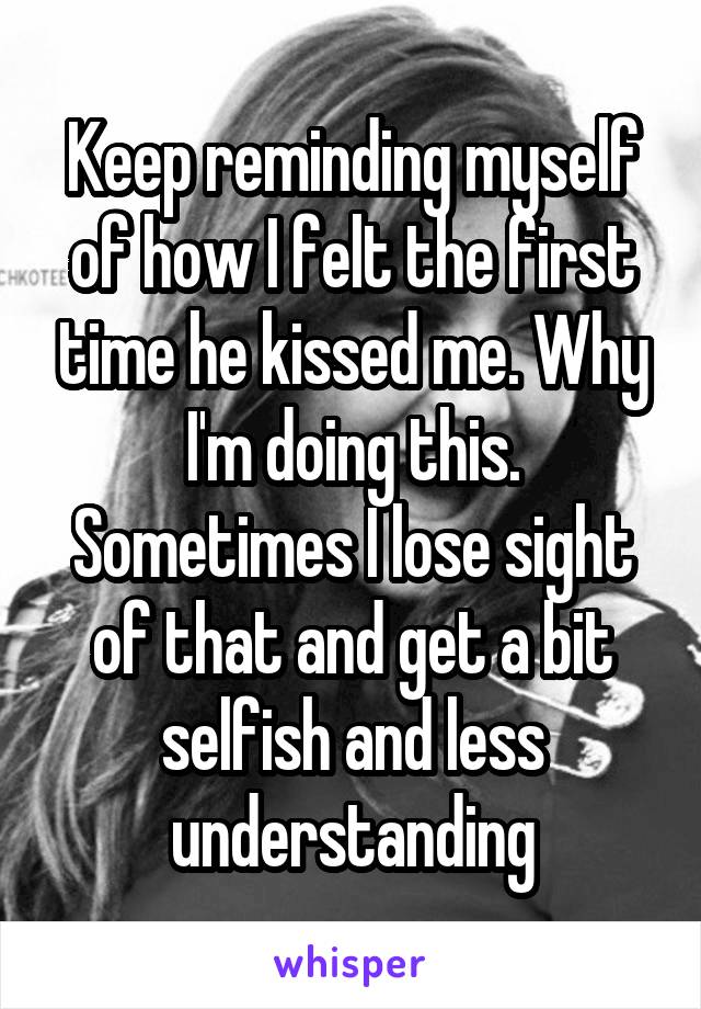 Keep reminding myself of how I felt the first time he kissed me. Why I'm doing this. Sometimes I lose sight of that and get a bit selfish and less understanding