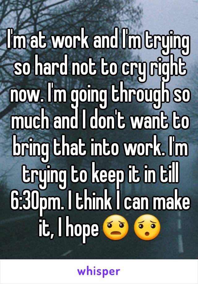 I'm at work and I'm trying so hard not to cry right now. I'm going through so much and I don't want to bring that into work. I'm trying to keep it in till 6:30pm. I think I can make it, I hope😦😯