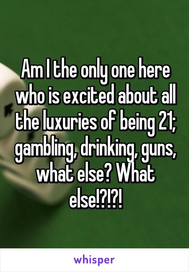 Am I the only one here who is excited about all the luxuries of being 21; gambling, drinking, guns, what else? What else!?!?!