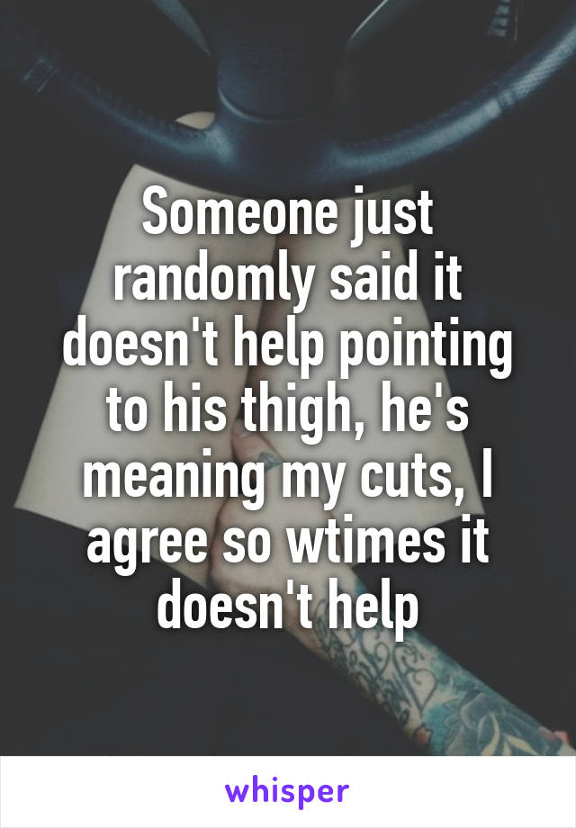 Someone just randomly said it doesn't help pointing to his thigh, he's meaning my cuts, I agree so wtimes it doesn't help