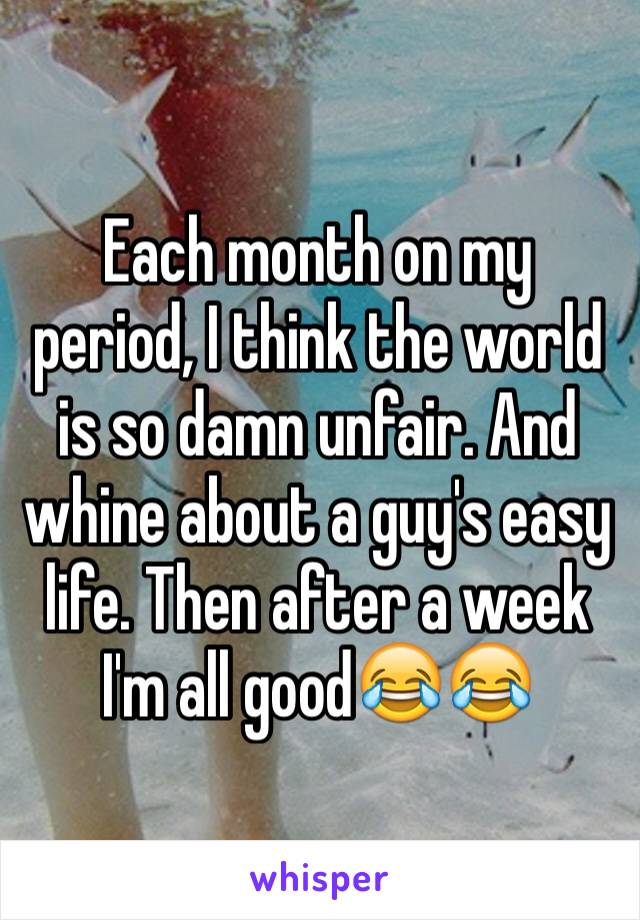 Each month on my period, I think the world is so damn unfair. And whine about a guy's easy life. Then after a week I'm all good😂😂