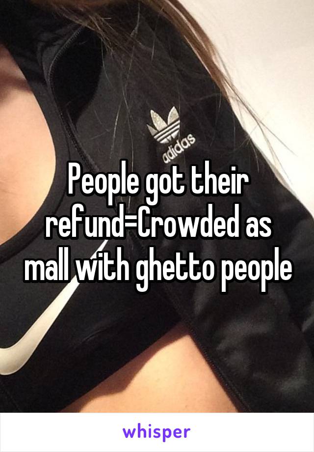 People got their refund=Crowded as mall with ghetto people