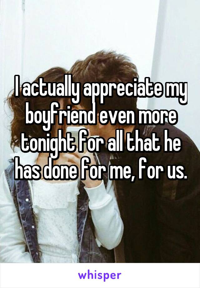 I actually appreciate my boyfriend even more tonight for all that he has done for me, for us. 