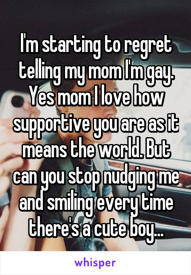 I'm starting to regret telling my mom I'm gay. Yes mom I love how supportive you are as it means the world. But can you stop nudging me and smiling every time there's a cute boy...
