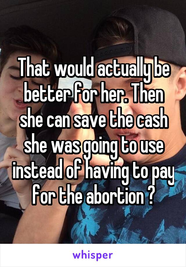 That would actually be better for her. Then she can save the cash she was going to use instead of having to pay for the abortion 😊