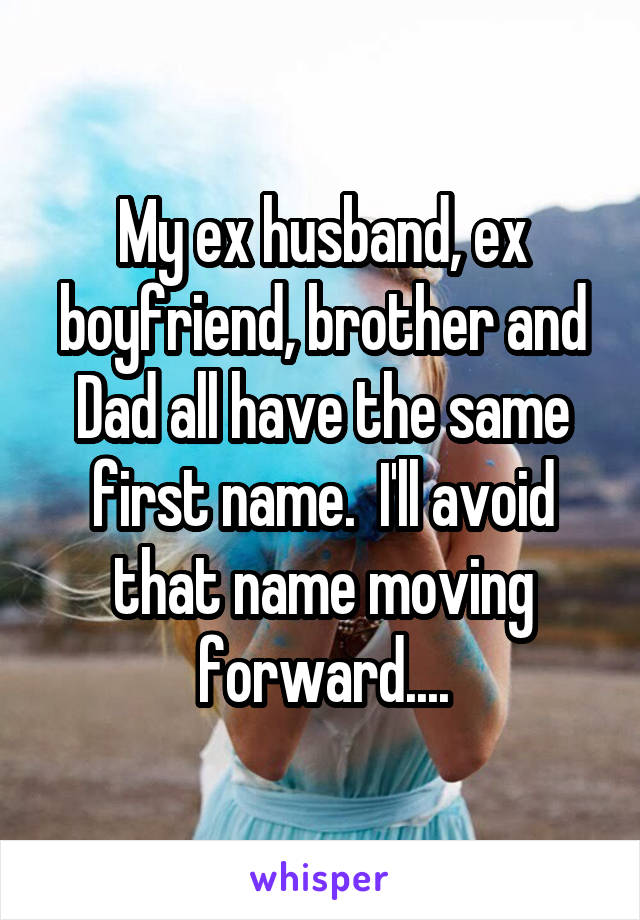 My ex husband, ex boyfriend, brother and Dad all have the same first name.  I'll avoid that name moving forward....