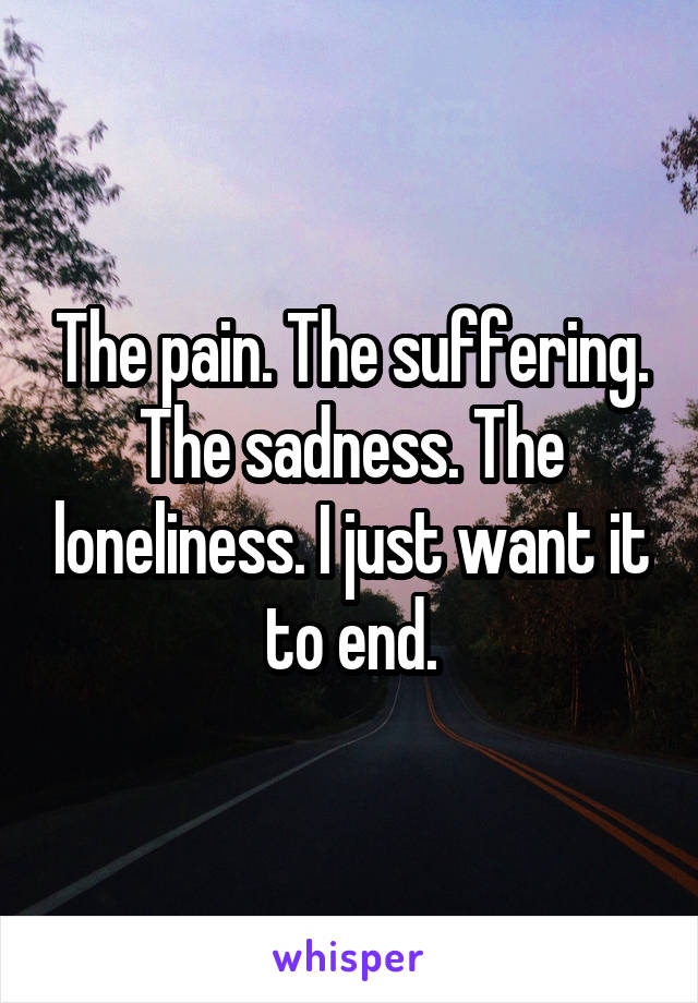 The pain. The suffering. The sadness. The loneliness. I just want it to end.
