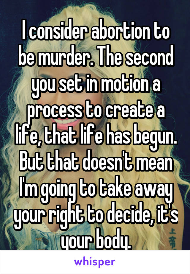 I consider abortion to be murder. The second you set in motion a process to create a life, that life has begun. But that doesn't mean I'm going to take away your right to decide, it's your body.