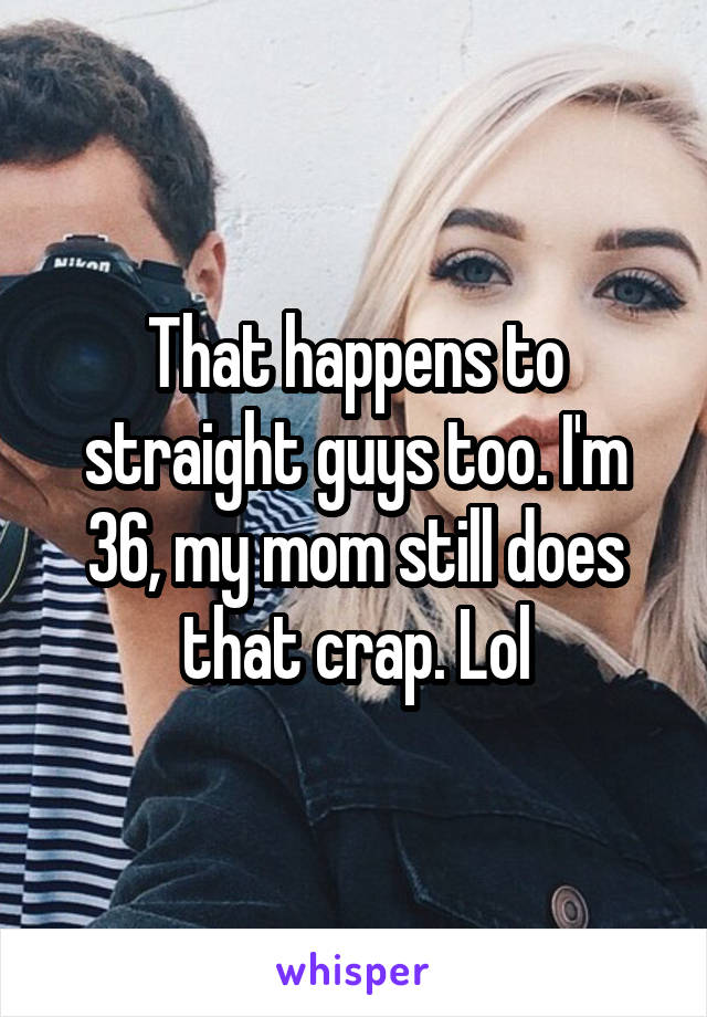 That happens to straight guys too. I'm 36, my mom still does that crap. Lol