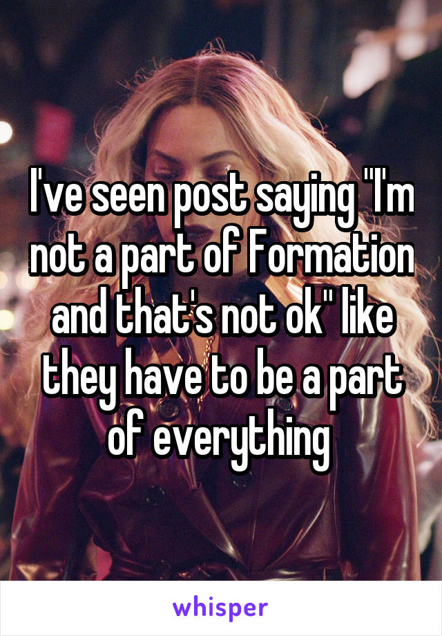 I've seen post saying "I'm not a part of Formation and that's not ok" like they have to be a part of everything 