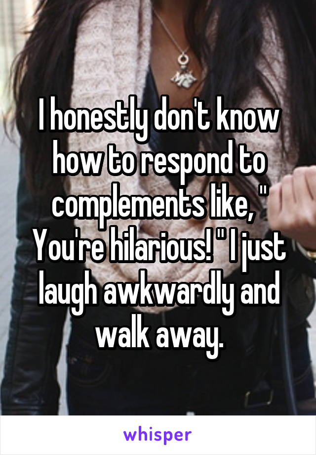 I honestly don't know how to respond to complements like, " You're hilarious! " I just laugh awkwardly and walk away.
