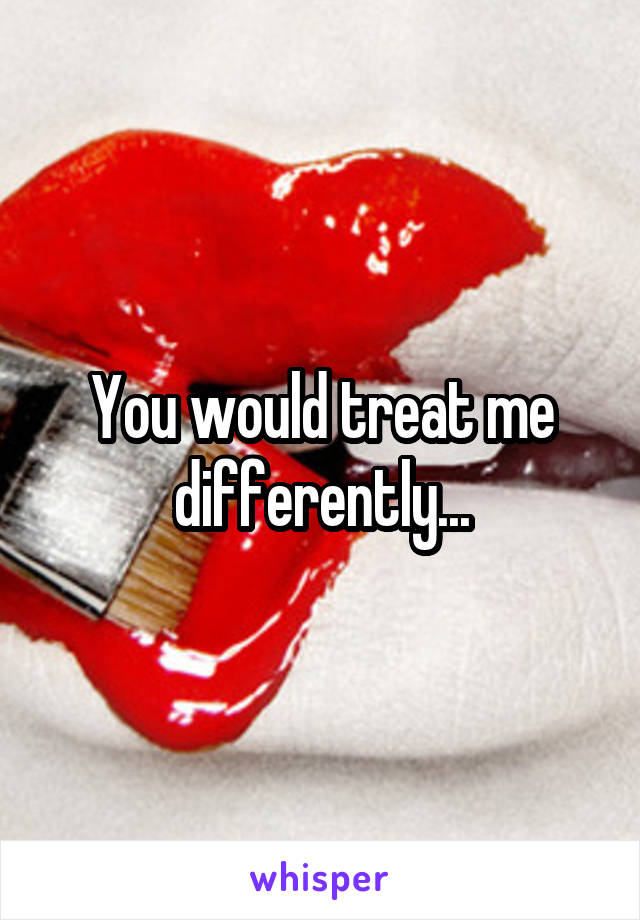 You would treat me differently...