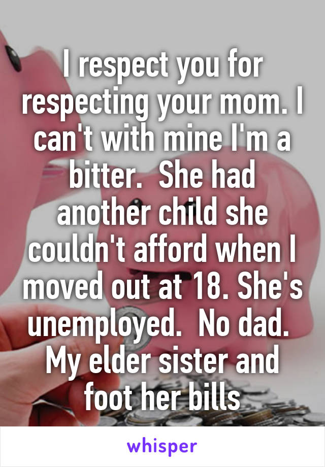 I respect you for respecting your mom. I can't with mine I'm a bitter.  She had another child she couldn't afford when I moved out at 18. She's unemployed.  No dad.  My elder sister and foot her bills