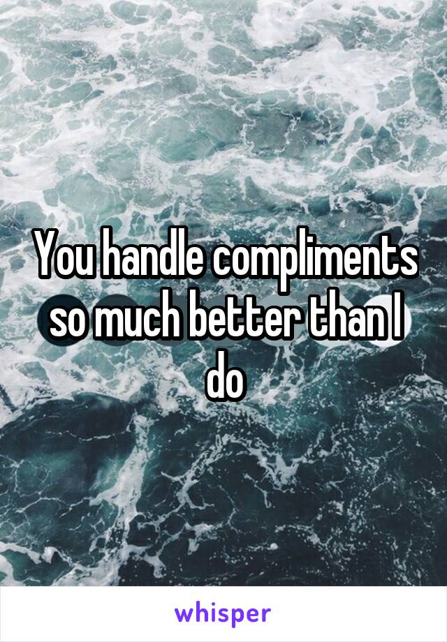 You handle compliments so much better than I do