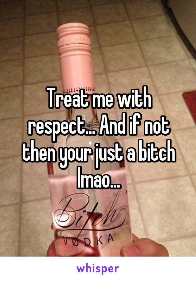 Treat me with respect... And if not then your just a bitch lmao...