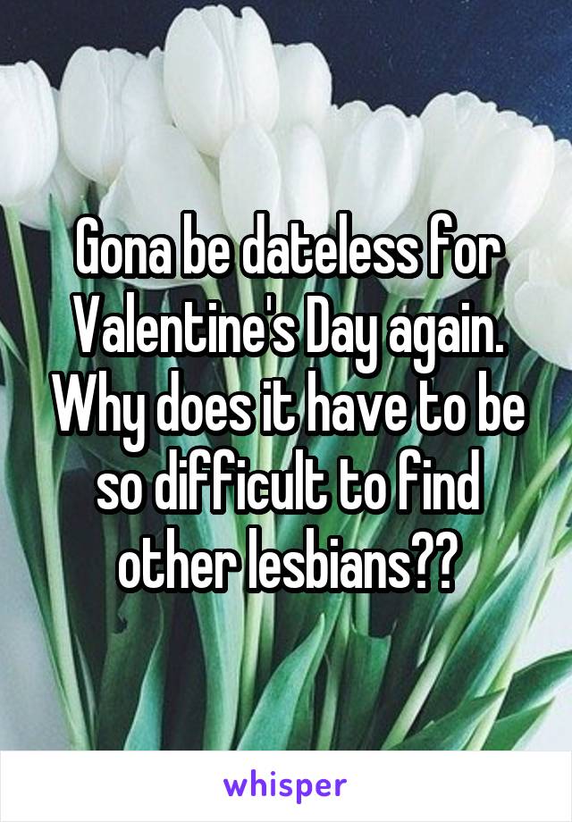 Gona be dateless for Valentine's Day again. Why does it have to be so difficult to find other lesbians??