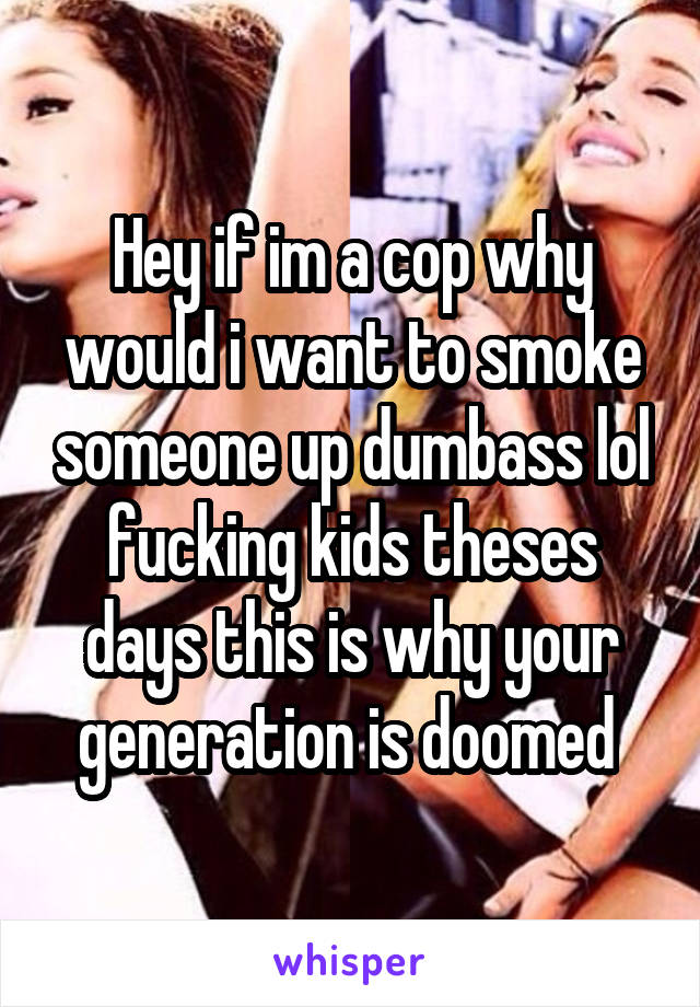 Hey if im a cop why would i want to smoke someone up dumbass lol fucking kids theses days this is why your generation is doomed 