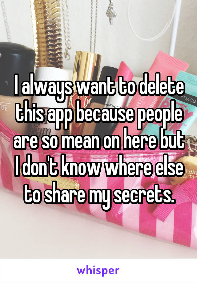 I always want to delete this app because people are so mean on here but I don't know where else to share my secrets.