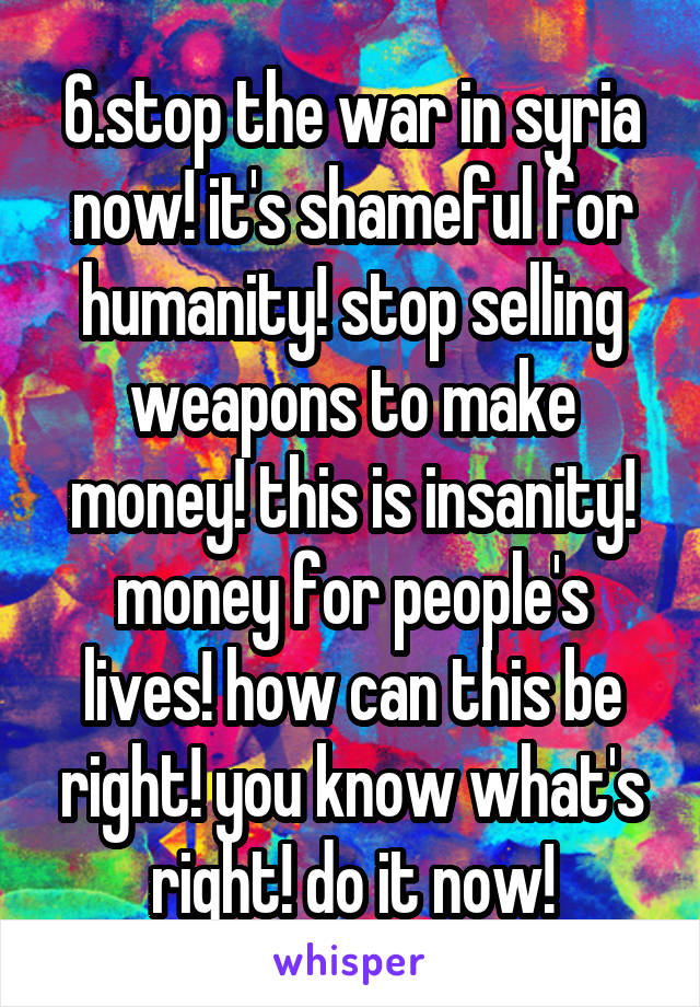 6.stop the war in syria now! it's shameful for humanity! stop selling weapons to make money! this is insanity! money for people's lives! how can this be right! you know what's right! do it now!