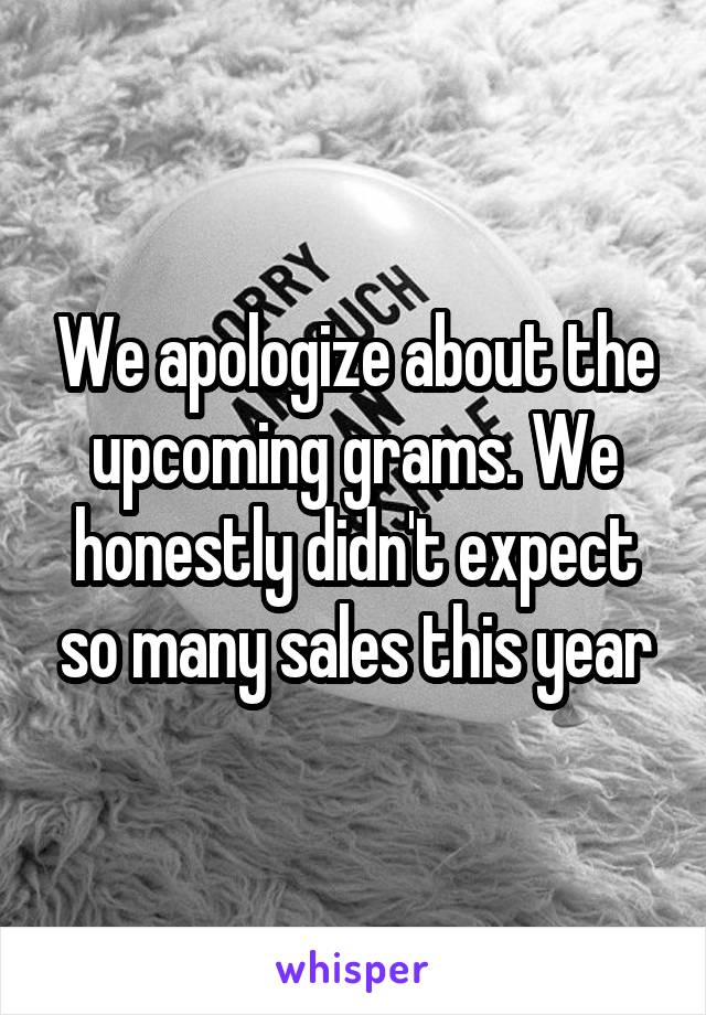 We apologize about the upcoming grams. We honestly didn't expect so many sales this year