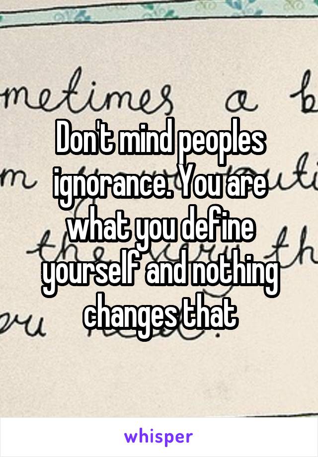 Don't mind peoples ignorance. You are what you define yourself and nothing changes that