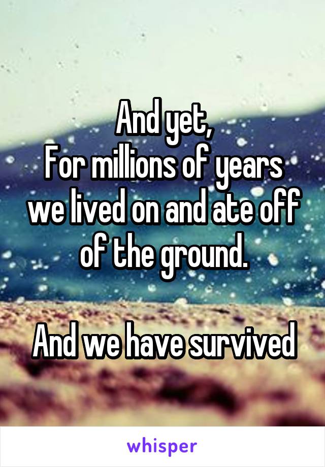 And yet,
For millions of years we lived on and ate off of the ground.

And we have survived