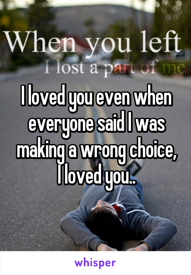 I loved you even when everyone said I was making a wrong choice,
I loved you..