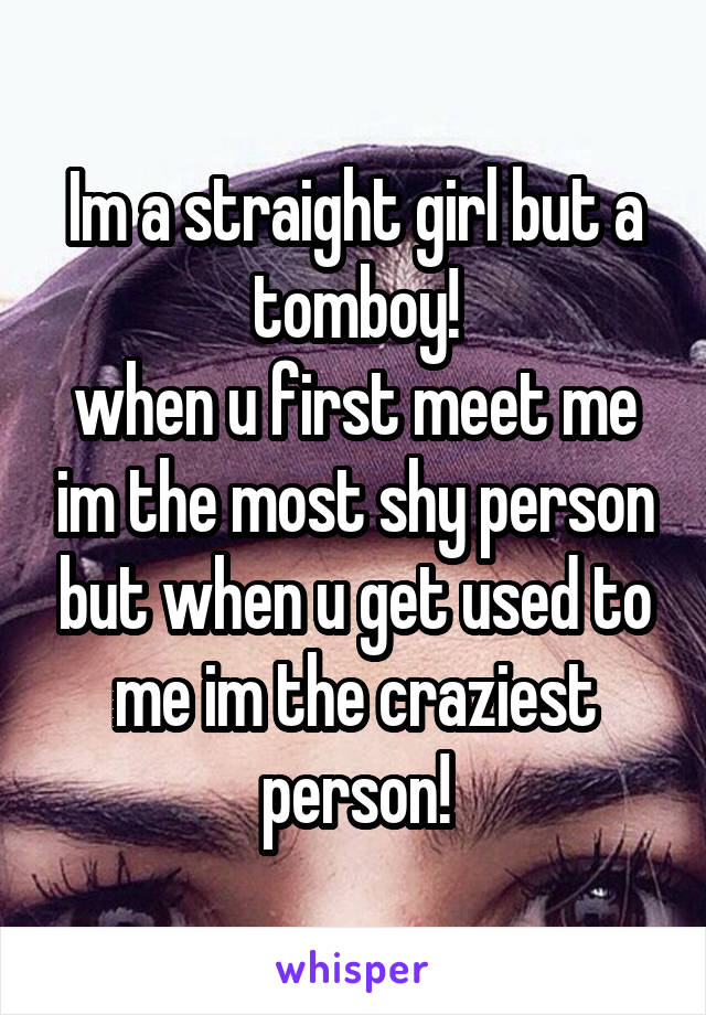 Im a straight girl but a tomboy!
when u first meet me im the most shy person but when u get used to me im the craziest person!