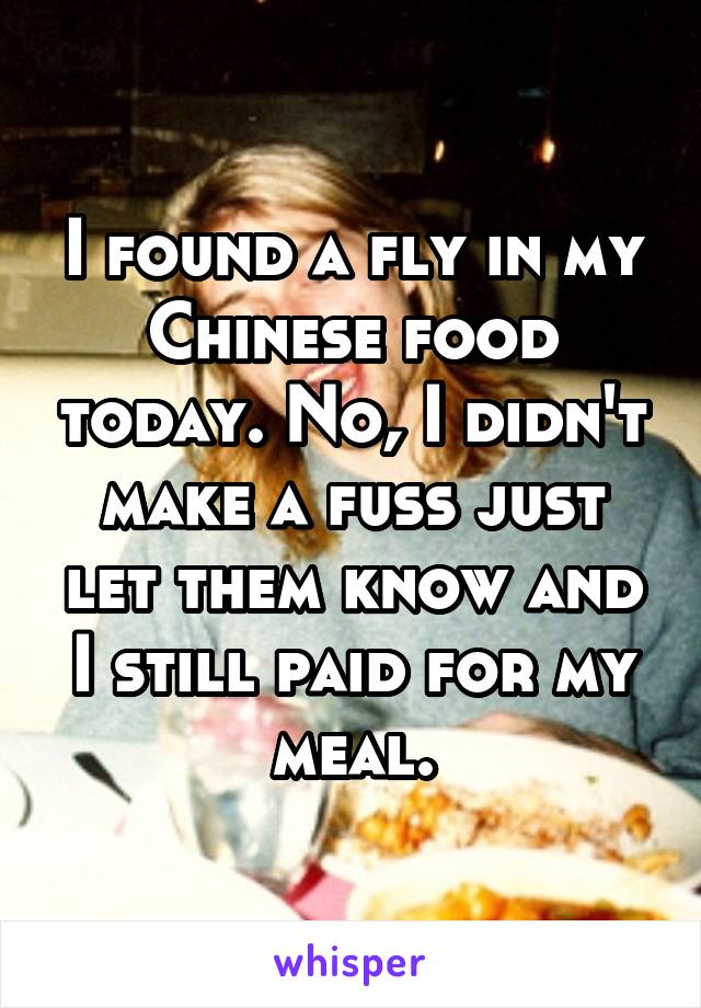 I found a fly in my Chinese food today. No, I didn't make a fuss just let them know and I still paid for my meal.