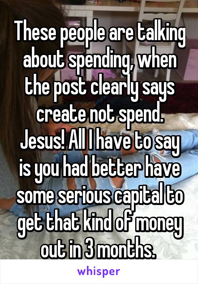 These people are talking about spending, when the post clearly says create not spend. Jesus! All I have to say is you had better have some serious capital to get that kind of money out in 3 months. 