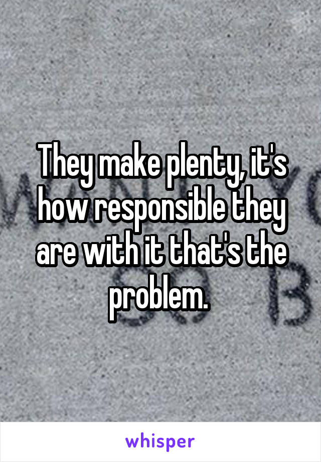 They make plenty, it's how responsible they are with it that's the problem. 