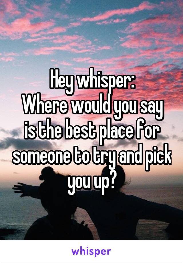 Hey whisper:
Where would you say is the best place for someone to try and pick you up?
