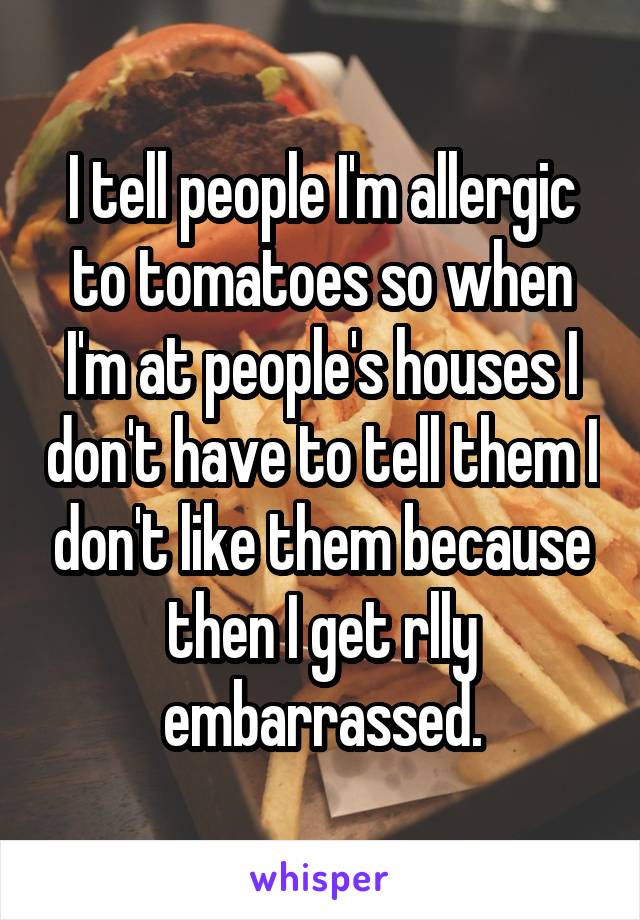 I tell people I'm allergic to tomatoes so when I'm at people's houses I don't have to tell them I don't like them because then I get rlly embarrassed.