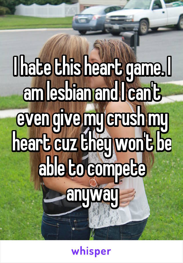 I hate this heart game. I am lesbian and I can't even give my crush my heart cuz they won't be able to compete anyway