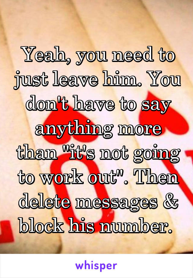Yeah, you need to just leave him. You don't have to say anything more than "it's not going to work out". Then delete messages & block his number. 