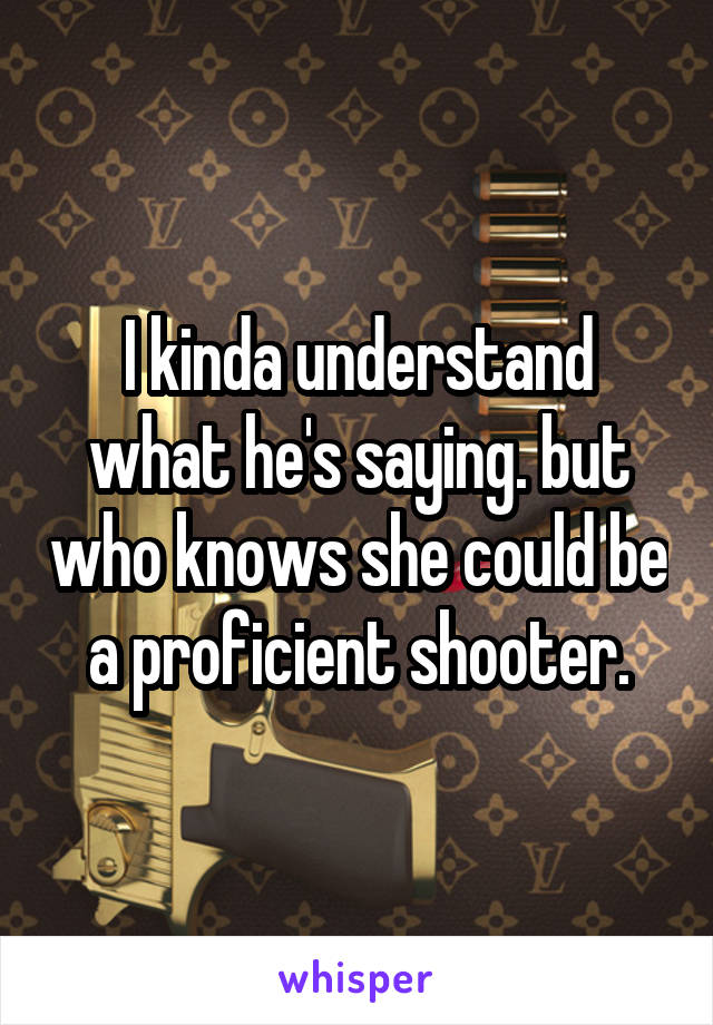 I kinda understand what he's saying. but who knows she could be a proficient shooter.