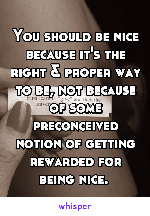 You should be nice because it's the right & proper way to be, not because of some preconceived notion of getting rewarded for being nice. 