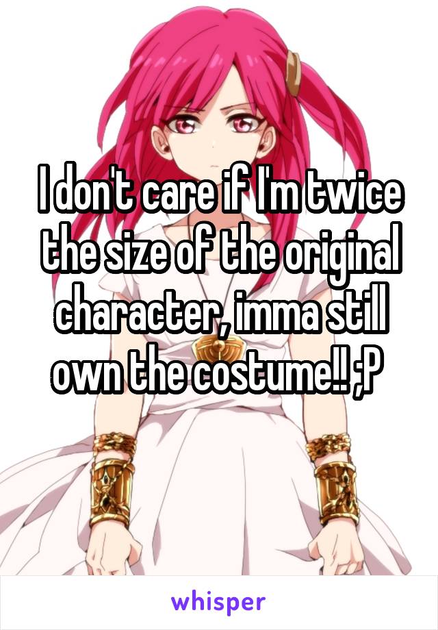 I don't care if I'm twice the size of the original character, imma still own the costume!! ;P 
