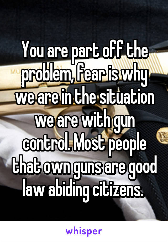 You are part off the problem, fear is why we are in the situation we are with gun control. Most people that own guns are good law abiding citizens. 