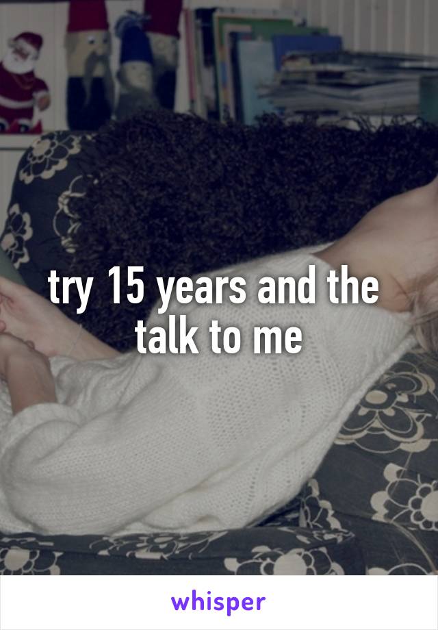 try 15 years and the  talk to me