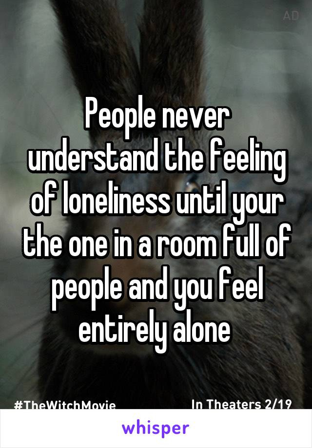 People never understand the feeling of loneliness until your the one in a room full of people and you feel entirely alone 