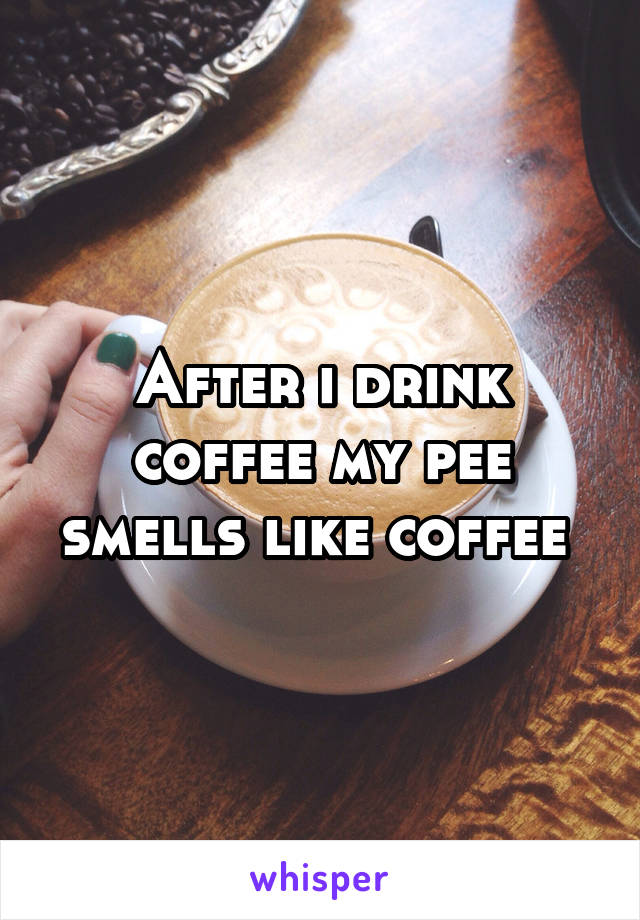 After i drink coffee my pee smells like coffee 