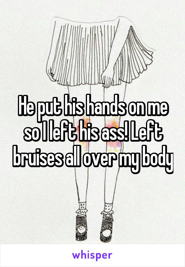 He put his hands on me so I left his ass! Left bruises all over my body