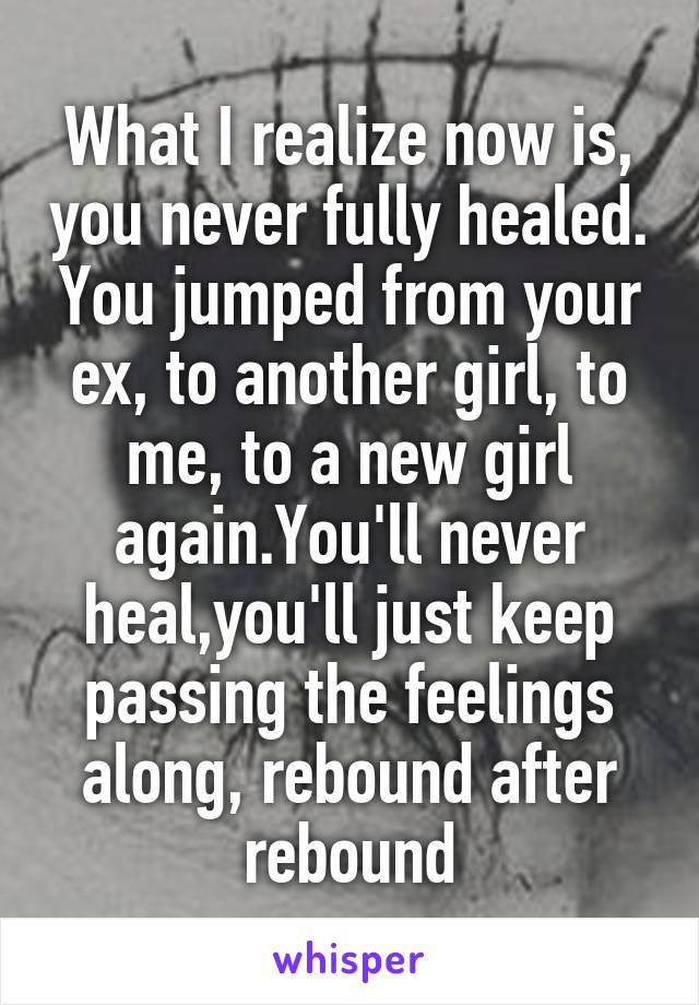 What I realize now is, you never fully healed. You jumped from your ex, to another girl, to me, to a new girl again.You'll never heal,you'll just keep passing the feelings along, rebound after rebound